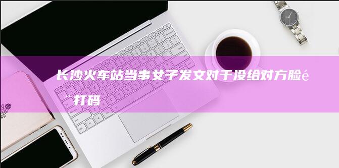 长沙火车站当事女子发文「对于没给对方脸部打码行为表示道歉，有人后续存在恶意剪辑」，哪些信息值得关注？